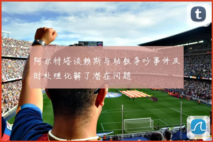 阿尔特塔谈赖斯与助教争吵事件及时处理化解了潜在问题