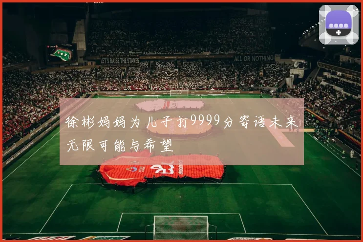 徐彬妈妈为儿子打9999分寄语未来无限可能与希望