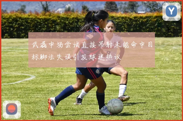 武磊中场尝试直接吊射未能命中目标脚法失误引发球迷热议