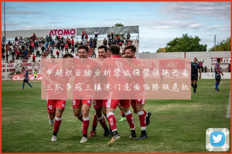 中超积分榜分析蓉城强势领跑西南三队争冠三镇津门虎面临降级危机