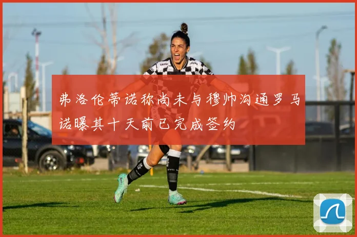 弗洛伦蒂诺称尚未与穆帅沟通罗马诺曝其十天前已完成签约