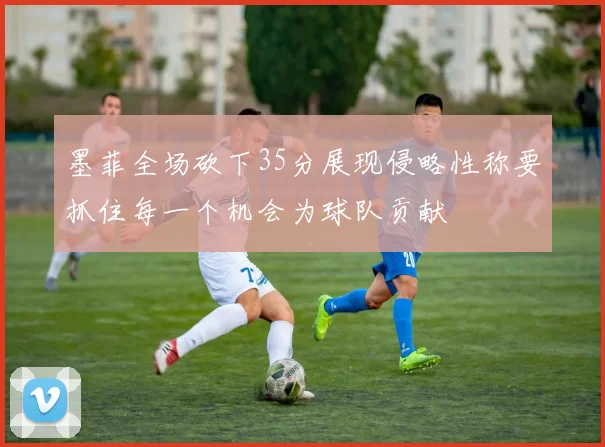 墨菲全场砍下35分展现侵略性称要抓住每一个机会为球队贡献