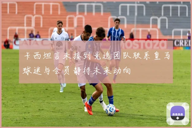 卡西坦言未接到竞选团队联系皇马球迷与会员静待未来动向