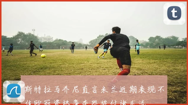 斯特拉马乔尼直言米兰近期表现不佳欧冠资格争夺恐将付诸东流