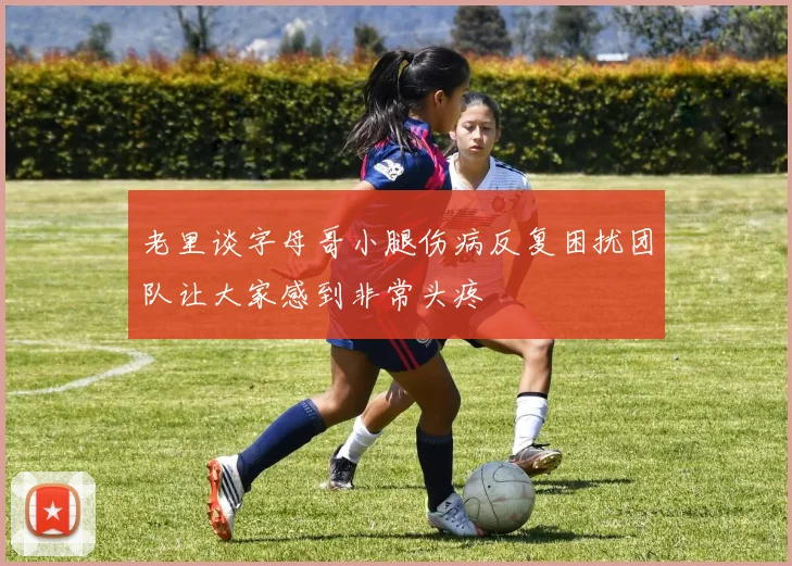 老里谈字母哥小腿伤病反复困扰团队让大家感到非常头疼