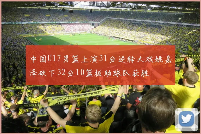 中国U17男篮上演31分逆转大戏姚嘉泽砍下32分10篮板助球队获胜