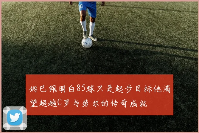 姆巴佩明白85球只是起步目标他渴望超越C罗与劳尔的传奇成就