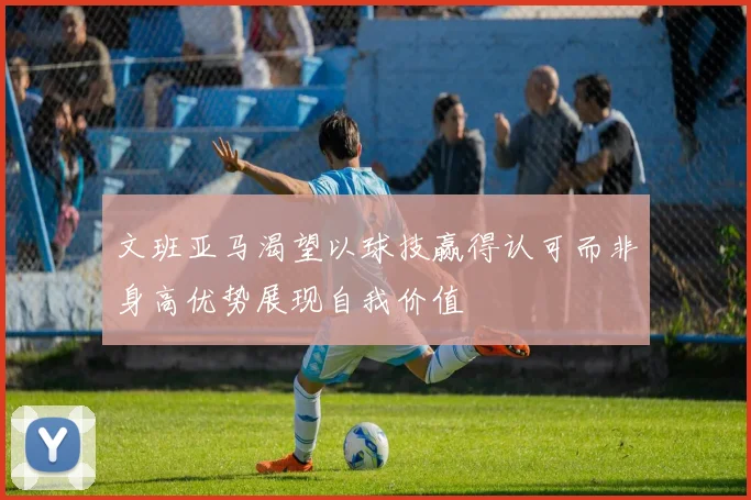 文班亚马渴望以球技赢得认可而非身高优势展现自我价值