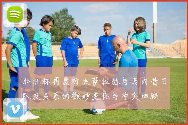 非洲杯再度对决萨拉赫与马内昔日队友关系的微妙变化与冲突回顾